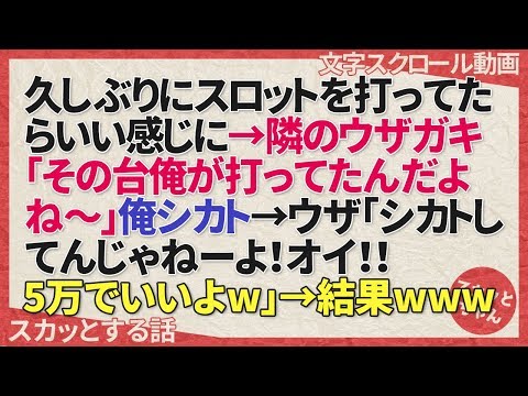 スカッとする話 久しぶりにスロットを打ってたらいい感じに→隣のウザガキ「その台俺が打ってたんだよね～」俺シカト→ウザ「シカトしてんじゃねーよ！オイ！！5万でいいよw」→結果www スカッとちゃん