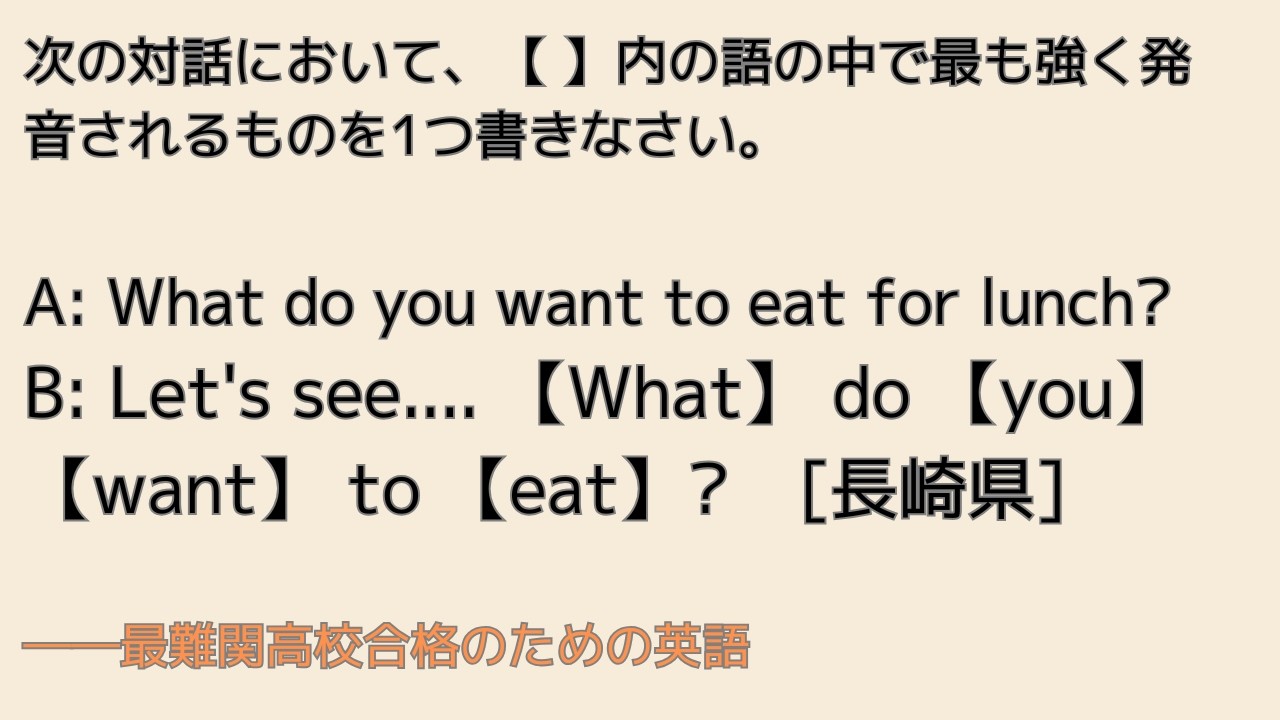 最難関高校英語入試対策 文強勢問題の解き方 次の対話において、【 】内の語の中で最も強く発音されるものを1つ書きなさい。A: What do you want to eat for lunch?