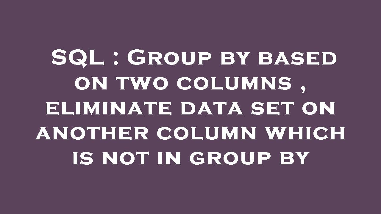 SQL : Group by based on two columns , eliminate data set on another ...