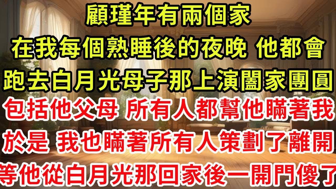 顧瑾年有兩個家，在我每個熟睡後的夜晚，他都會跑去白月光母子那上演闔家團圓，包括他父母在內 所有人都幫他瞞著我，於是 我也瞞著所有人策劃了離開，等他從白月光那回家後一開門傻了