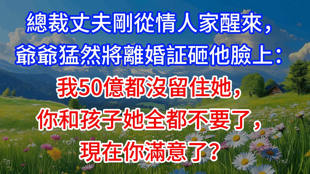 【完結】總裁丈夫剛從情人家醒來，爺爺猛然將離婚証砸他臉上：我50億都沒留住她，你和孩子她全都不要了，現在你滿意了？
