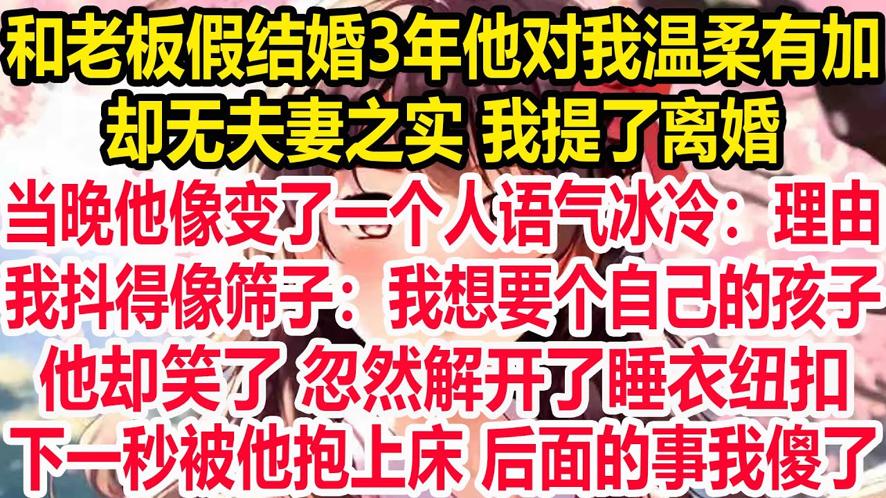 和老板假结婚3年他对我温柔有加，却无夫妻之实 我提了离婚。当晚他像变了一个人语气冰冷：理由！我抖得像筛子：我想要个自己的孩子。他却笑了 忽然解开了睡衣纽扣。下一秒被他抱上床 后面的事我傻了