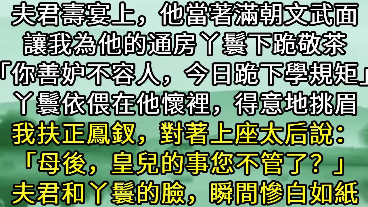夫君壽宴上，他當著滿朝文武面，讓我為他的通房丫鬟下跪敬茶「你善妒不容人，今日跪下學規矩」丫鬟依偎在他懷裡，得意地挑眉，我扶正鳳釵，對著上座太后說：「母後，皇兒的事您不管了？」夫君和丫鬟的臉，瞬間慘白