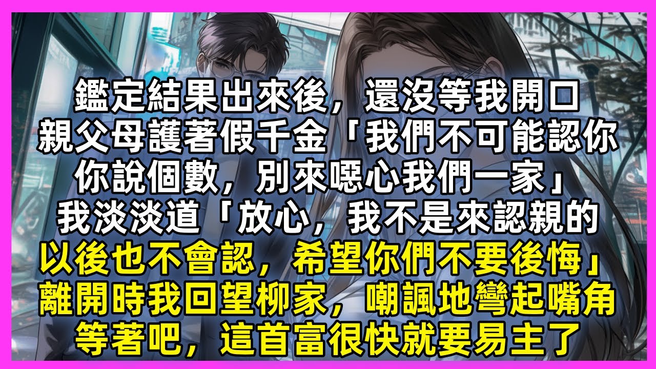 鑑定結果出來後，還沒等我開口，親父母護著假千金「我們不可能認你，你說個數」我淡淡道「放心，我不是來認親的，以後也不會認，希望你們不要後悔」離開時我回望柳家，嘲諷地彎起嘴角，等著吧，這首富很快就要易主了
