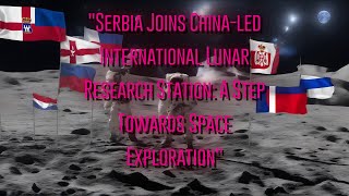 Serbia Joins China-led International Lunar Research Station: A Step Towards Space Exploration