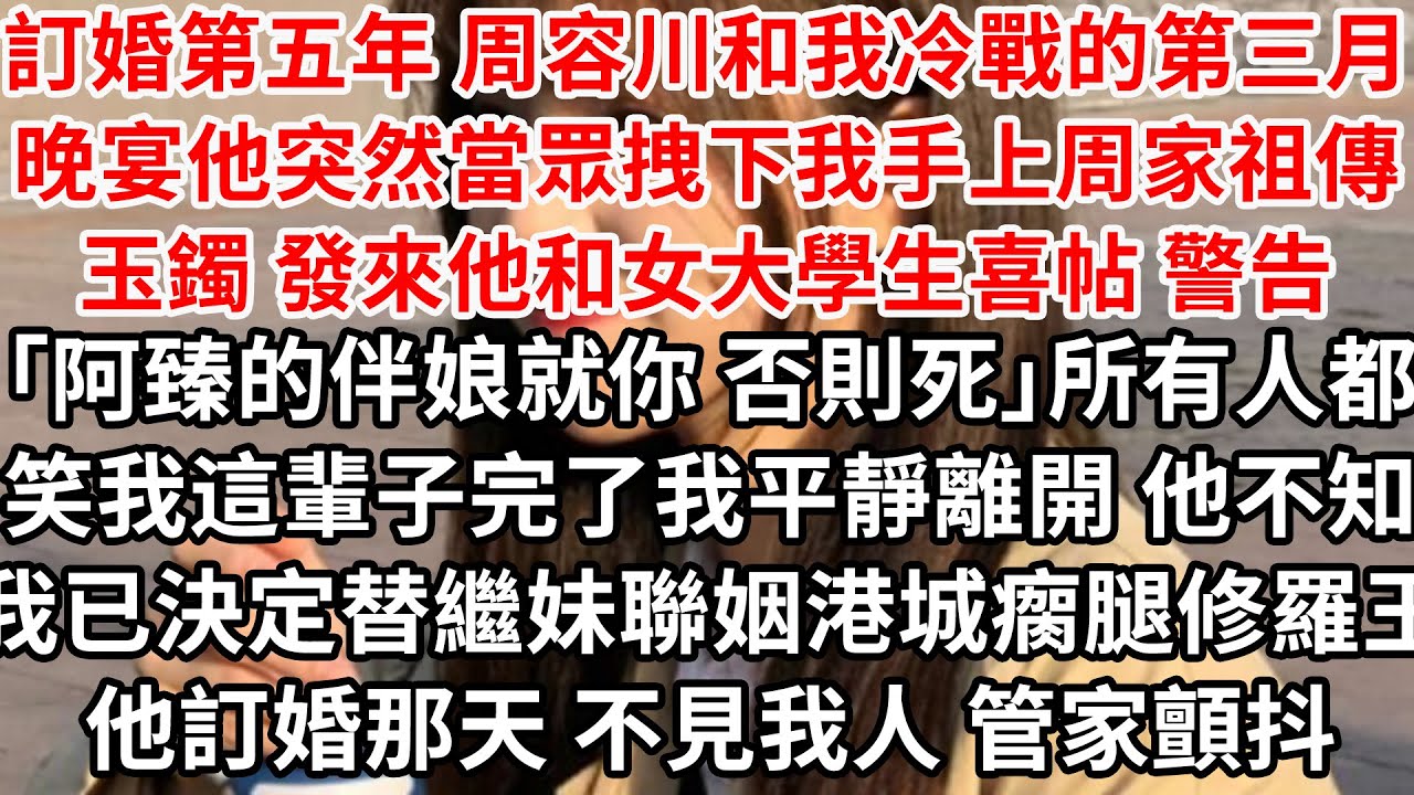 訂婚第五年 周容川和我冷戰的第三月，晚宴他突然當眾拽下我手上周家祖傳玉鐲 發來他和女大學生喜帖 警告「阿臻的伴娘就你 否則死」所有人都笑我這輩子完了，我平靜離開 他不知我已決定替繼妹聯姻港城瘸腿修羅王