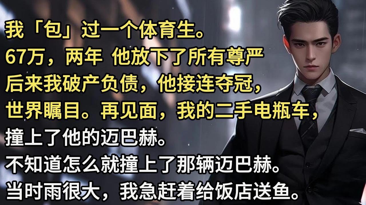 我「包」过一个体育生。67万，两年，他放下了所有尊严。后来我破产负债，他接连夺冠，世界瞩目。再见面，我的二手电瓶车，撞上了他的迈巴赫。不知道怎么就撞上了那辆迈巴赫。当时雨很大，我急赶着给饭店送鱼。