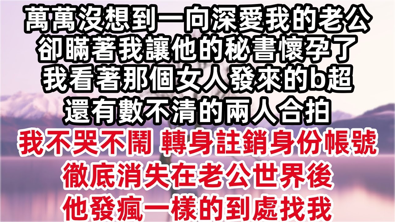 萬萬沒想到一向深愛我的老公，卻瞞著我讓他的秘書懷孕了，我看著那個女人發來的b超還有數不清的兩人合拍，我不哭不鬧，轉身去註銷所有身份帳號，徹底消失在老公世界後，他發瘋一樣的到處找我。