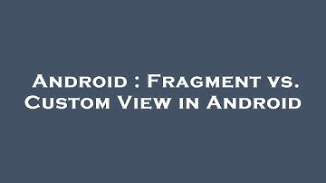 Android : Fragment vs. Custom View in Android