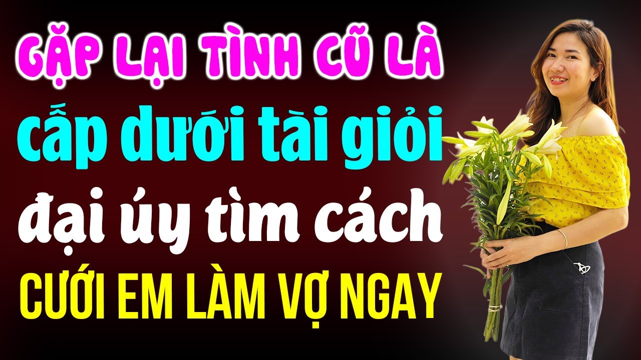 Gặp lại tình cũ là cấp dưới đại úy tìm cách cưới em làm vợ ngay | Đọc truyện đêm khuya
