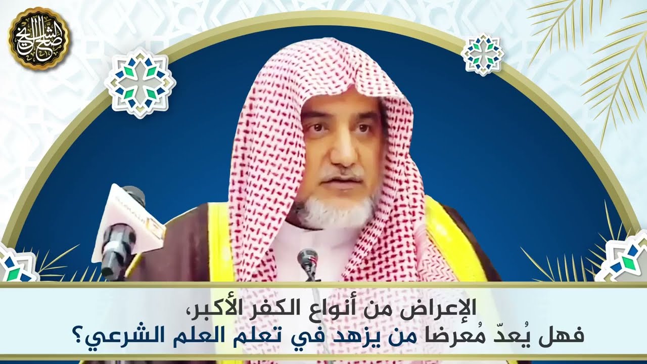 الإعراض من أنواع الكفر الأكبر، فهل يعد معرضا من يزهد في تعلم العلم الشرعي؟ | الشي صالح آل الشيخ