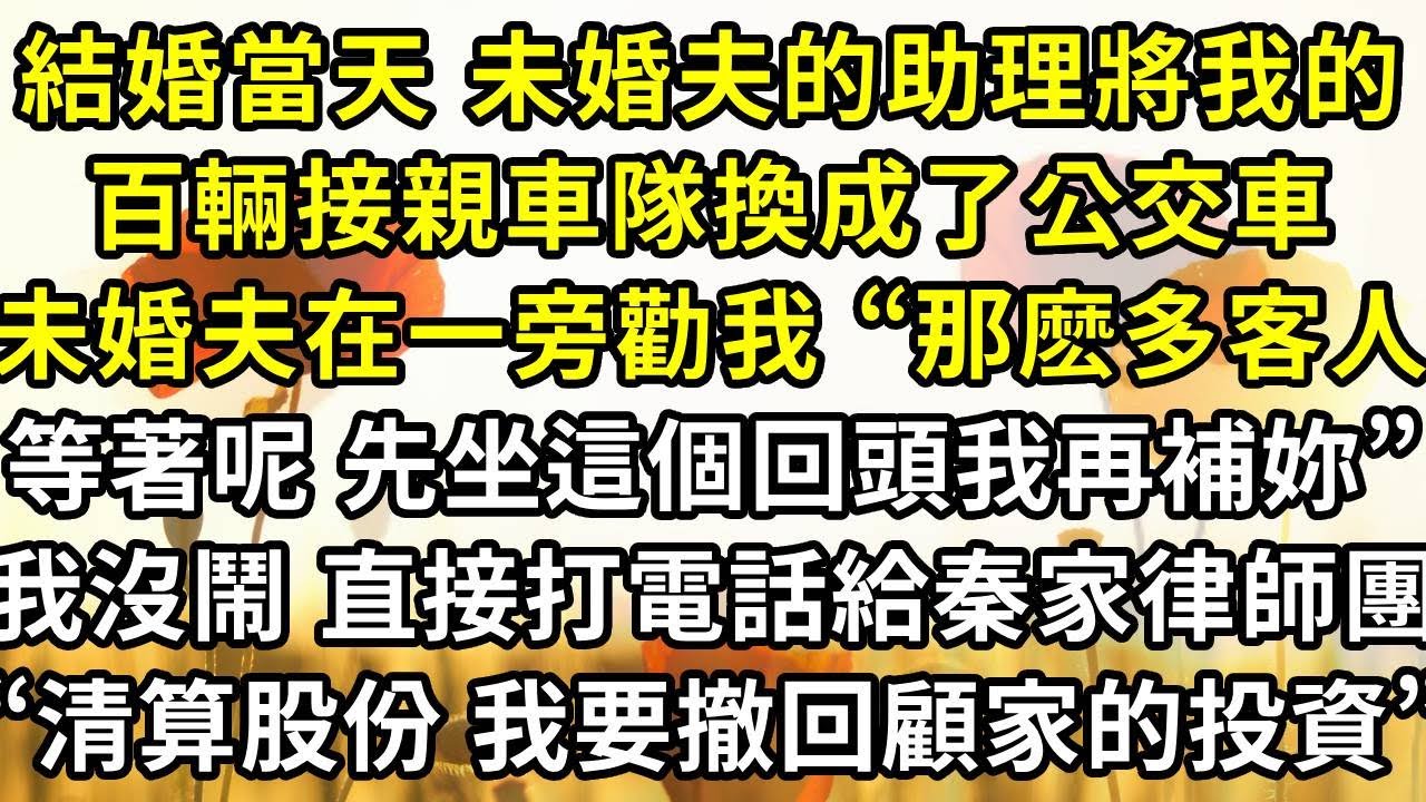 結婚當天 未婚夫的小助理將我的百輛接親車隊換成了公交車，未婚夫還在一旁勸我 “那麽多客人等著呢 先坐這個回頭我再補給妳”我沒鬧 直接打電話給秦家律師團隊“清算股份 我要撤回對顧家的投資！”