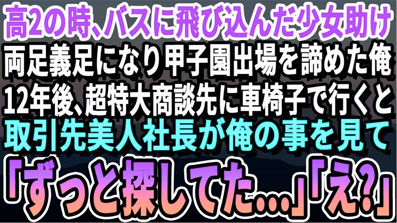 【感動する話】17歳のある日、バスに飛び込んだ少女助け両足義足になり甲子園出場を果たせなかった俺。12年後、大企業との商談へ車椅子で向かうと現れた美人社長が俺を見て「ずっと探してたのよ…」