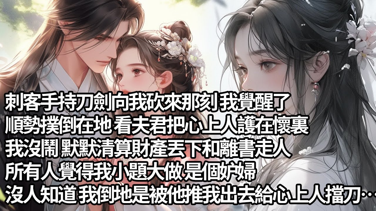 【一口氣看完】刺客手持刀劍向我砍來那刻 我覺醒了，順勢撲倒在地 看夫君把心上人護在懷裏，我沒鬧 默默清算財產丟下和離書走人，所有人覺得我小題大做 是個妒婦，沒人知道 我倒地是被他推我出去給心上人擋刀…