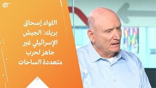 اللواء إسحاق بريك: الجيش الإسرائيلي غير جاهز لحرب متعددة الساحات