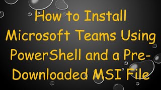 How to Install Microsoft Teams Using PowerShell and a Pre-Downloaded MSI File