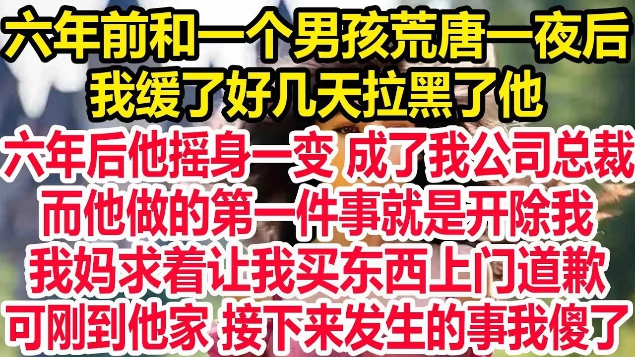 六年前和一个男孩荒唐一夜后。我缓了好几天拉黑了他。六年后他摇身一变成了我公司总裁。而他做的第一件事就是开除我。我妈求着让我买东西上门道歉。可刚到他家接下来发生的事我傻了。