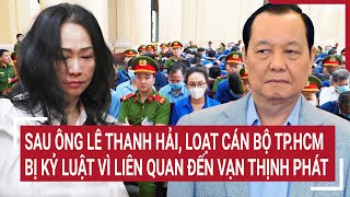 Điểm nóng 12/5: Sau ông Lê Thanh Hải, loạt cán bộ TP.HCM bị kỷ luật vì liên quan đến Vạn Thịnh Phát