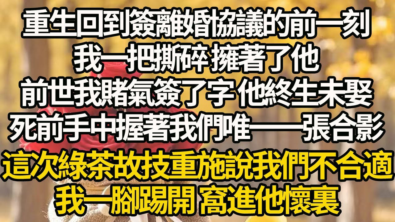 【完結】重生回到簽離婚協議的前一刻，我一把撕碎 擁著了他，前世我賭氣簽了字 他終生未娶，死前手中握著我們唯一一張合影，這一次綠茶故技重施說我們不合適，我一腳踢開 窩進他懷裏