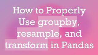 How to Properly Use groupby, resample, and transform in Pandas