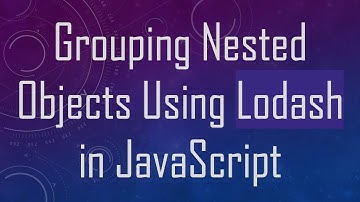 Grouping Nested Objects Using Lodash in JavaScript