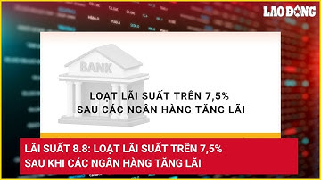 Lãi suất 8.8: Loạt lãi suất trên 7,5% sau khi các ngân hàng tăng lãi | Báo Lao Động