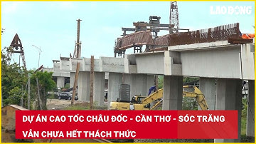 Dự án cao tốc Châu Đốc - Cần Thơ - Sóc Trăng vẫn chưa hết thách thức| Báo Lao Động