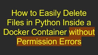 How to Easily Delete Files in Python Inside a Docker Container without Permission Errors