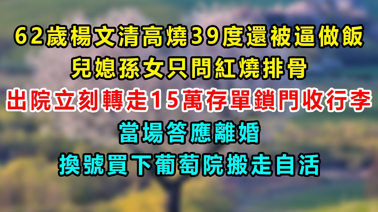 62歲楊文清高燒39度還被逼做飯、兒媳孫女只問紅燒排骨；出院立刻轉走15萬存單鎖門收行李，當場答應離婚換號買下葡萄院搬走自活