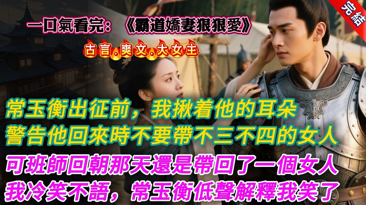【古言.完結】《霸道嬌妻狠狠愛》常玉衡出征前，我揪着他的耳朵，警告他回來時不要帶不三不四的女人，可班師回朝那天還是帶回了一個女人，我冷笑不語，常玉衡低聲解釋我笑了 #大女主 #古言 #爽文