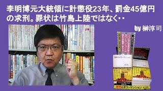 李明博元大統領に計懲役23年、罰金45億円の求刑。罪状は竹島上陸ではなく・・　by榊淳司