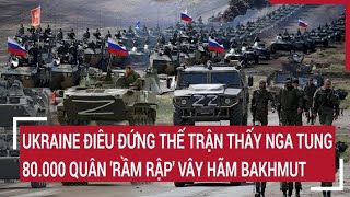 Điểm nóng thế giới: Ukraine điêu đứng thấy Nga tung 80.000 quân 'rầm rập' vây hãm Bakhmut