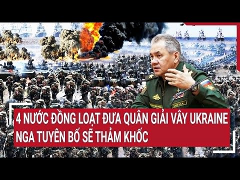 Điểm nóng thế giới: 4 nước đồng loạt đưa quân giải vây Ukraine, Nga tuyên bố sẽ thảm khốc