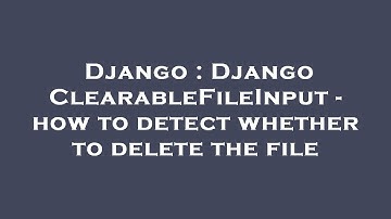 Django : Django ClearableFileInput - how to detect whether to delete the file