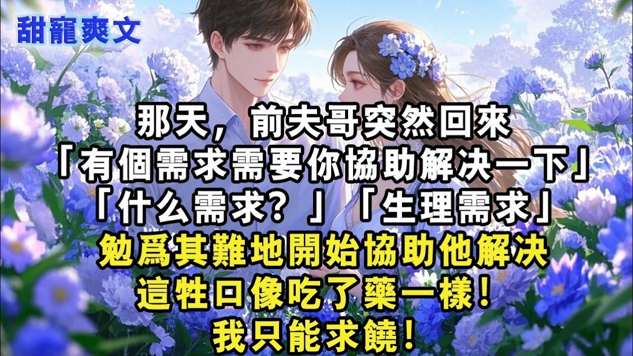 【完結甜文】那天，前夫哥突然回來「有個需求需要你協助解決一下」「什麼需求？」「生理需求」勉為其難地開始協助他解決，這牲口像吃了藥一樣！我只能求饒#霸總 #情感 #完結 #甜寵 #甜文 #言情 #有