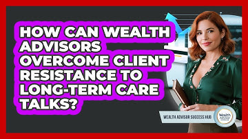 How Can Wealth Advisors Overcome Client Resistance To Long-term Care Talks?