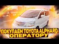 Покупаем Toyota Alphard для ОПЕРАТОРА. Ищем еще МАШИНЫ!!!