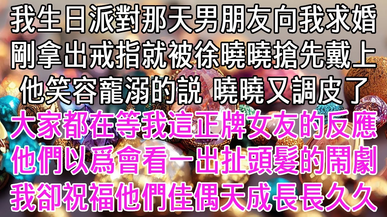 我生日派對那天男朋友向我求婚，戒指剛拿出來就被徐曉曉搶先戴上。他笑容寵溺的説：曉曉又調皮了！大家都在等我這正牌女友的反應，他們以爲會看一出扯頭髮的鬧劇。我卻祝福他們，佳偶天成，長長久久！【感悟人生】