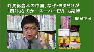 外資総崩れの中国、なぜトヨタだけが「例外」なのか‥スーパーEVにも期待　by榊淳司