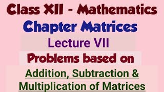 Class 12 - Matrices Lecture VII - Problems on Addition, Subtraction & Multiplication of Matrices