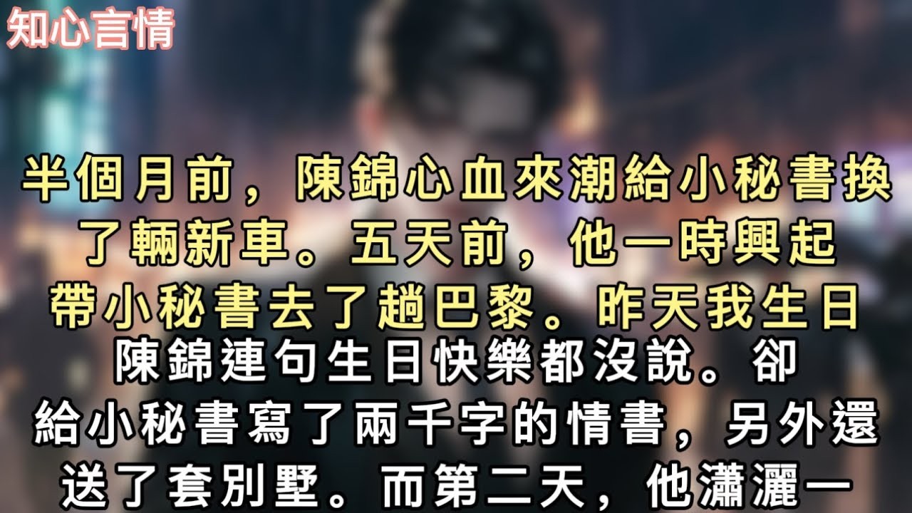 半個月前，陳錦心血來潮給小秘書換了輛新車。五天前，他一時興起帶小秘書去了趟巴黎。昨天我生日，陳錦連句生日快樂都沒說。#小說 #言情 #追妻火葬场
