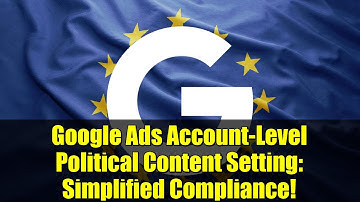 Google Ads Account-Level Political Content Setting: Simplified Compliance!