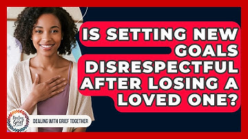Is Setting New Goals Disrespectful After Losing A Loved One? - Dealing With Grief Together