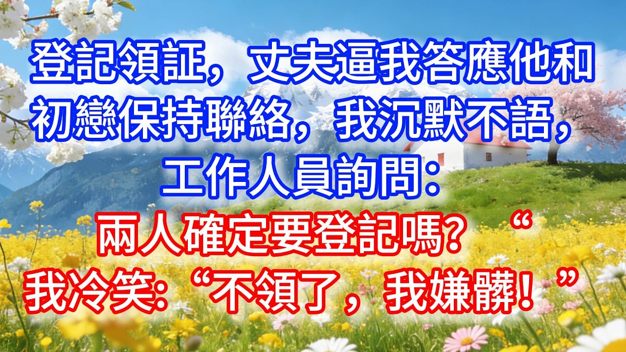 登記領証，丈夫逼我答應他和初戀保持聯絡，我沉默不語，工作人員詢問：兩人確定要登記嗎？“我冷笑：“不領了，我嫌髒！”