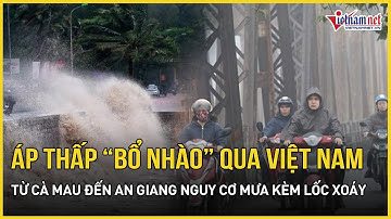 Thời tiết bất ổn: Áp thấp “bổ nhào” qua Việt Nam, từ Cà Mau đến An Giang nguy cơ mưa kèm lốc xoáy