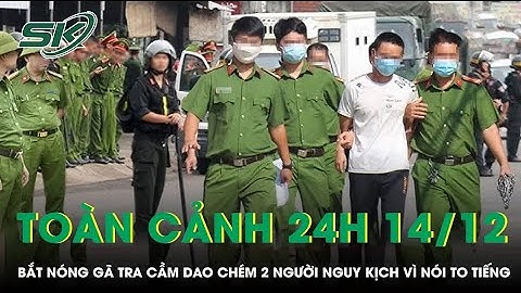 Toàn cảnh 24H 12/12: Bắt khẩn cấp gã trai cầm dao chém 2 người nguy kịch vì nói “to tiếng” ở khu trọ