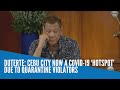 Duterte: Cebu City now a COVID-19 ‘hotspot’ due to quarantine violators