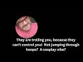 They are trolling you, because they can’t control you!  Not jumping through hoops?  A cosplay vibe?