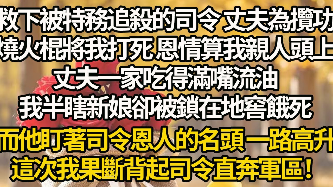【完結】救下被特務追殺的司令 丈夫為攬功，用燒火棍將我打死 恩情算我親人頭上，丈夫一家吃得滿嘴流油，我半瞎新娘卻被鎖在地窖餓死，而他盯著司令恩人的名頭 一路高升，這次我果斷背起司令直奔軍區！