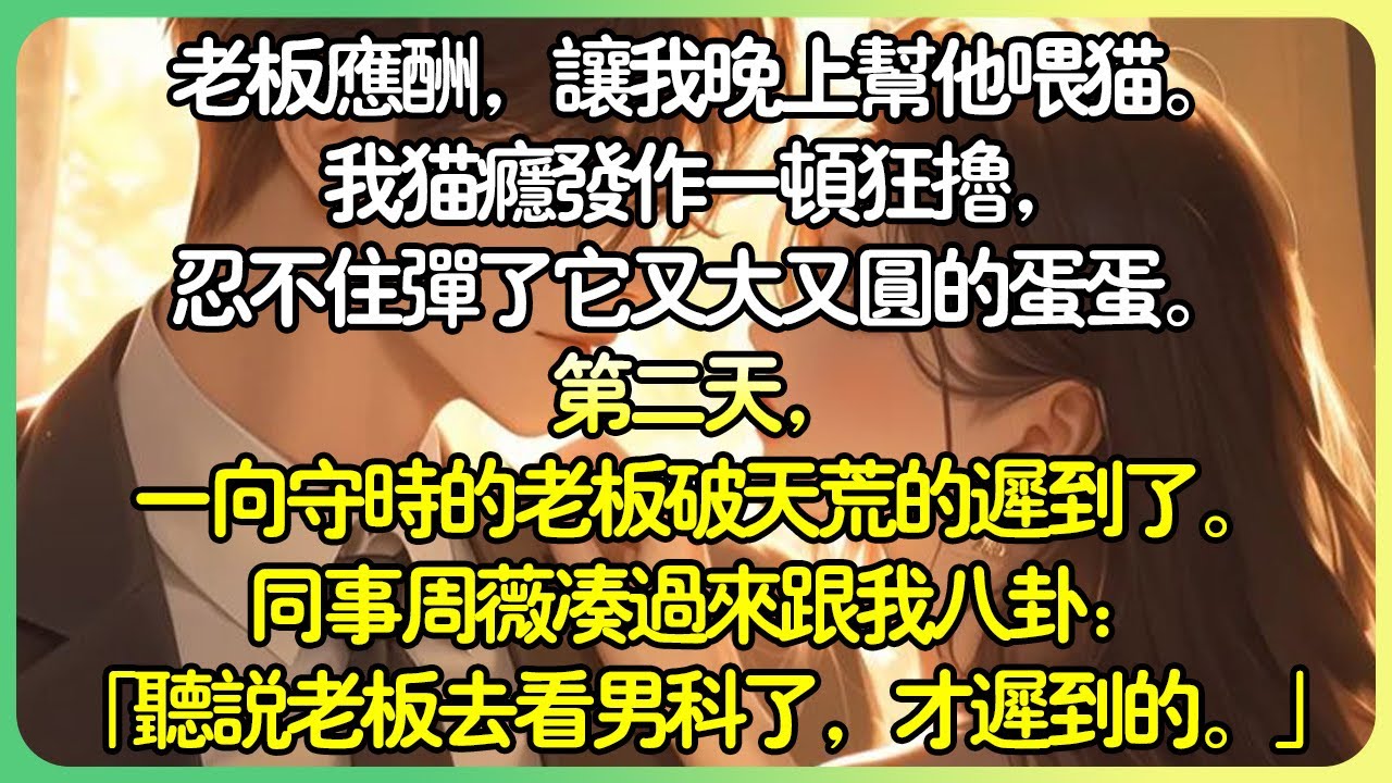 甜文現言💕老闆應酬，要我晚上幫他餵貓。我貓癮發作一頓狂擼，忍不住彈了它又大又圓的蛋蛋。第二天，一向守時的老闆破天荒的遲到了。同事周薇湊過來跟我八卦：「聽說老闆去醫院看男科了，才遲到的。」#薄荷听书